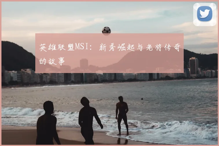 英雄联盟MSI:新秀崛起与老将传奇的故事