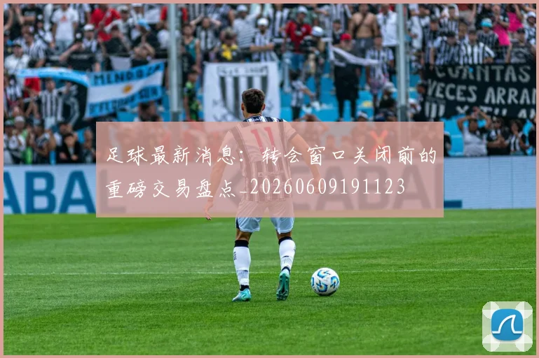 足球最新消息:转会窗口关闭前的重磅交易盘点_20260609191123