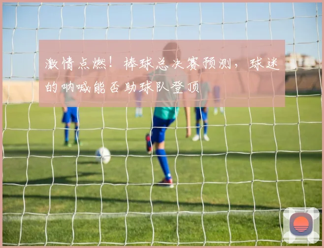 激情点燃!棒球总决赛预测,球迷的呐喊能否助球队登顶