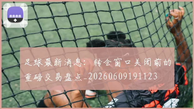 足球最新消息:转会窗口关闭前的重磅交易盘点_20260609191123
