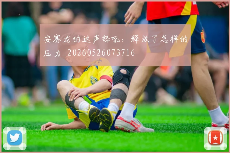安赛龙的这声怒吼，释放了怎样的压力_20260526073716