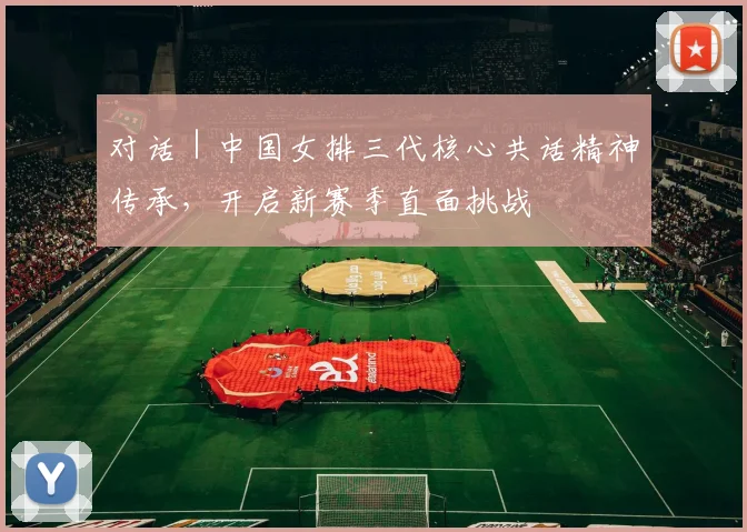 对话|中国女排三代核心共话精神传承,开启新赛季直面挑战