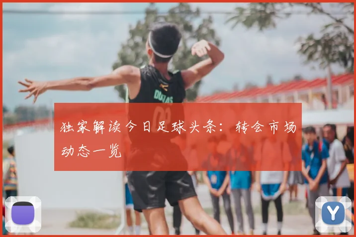 独家解读今日足球头条:转会市场动态一览