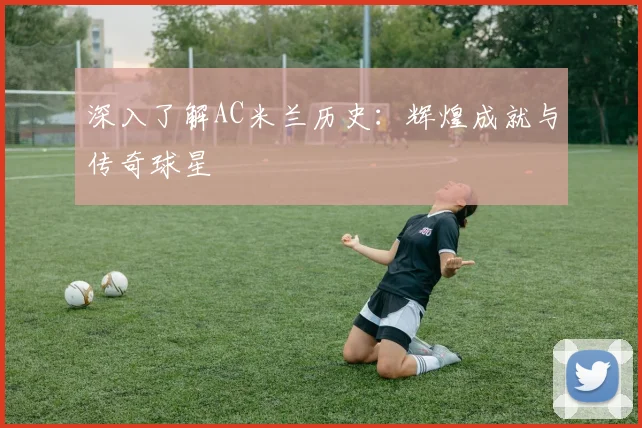深入了解AC米兰历史：辉煌成就与传奇球星