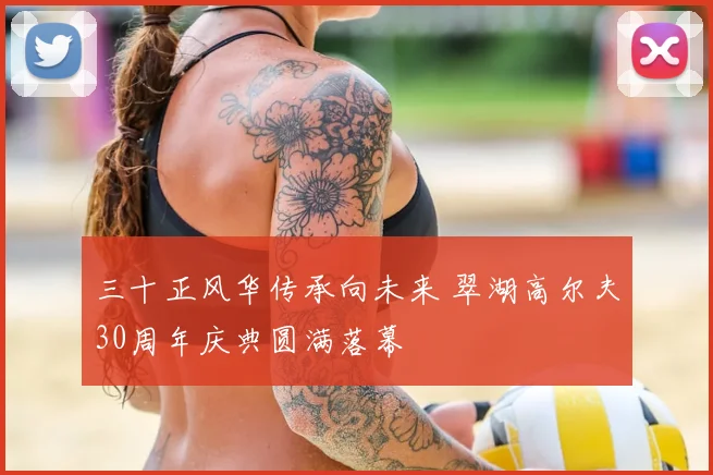 三十正风华传承向未来 翠湖高尔夫30周年庆典圆满落幕