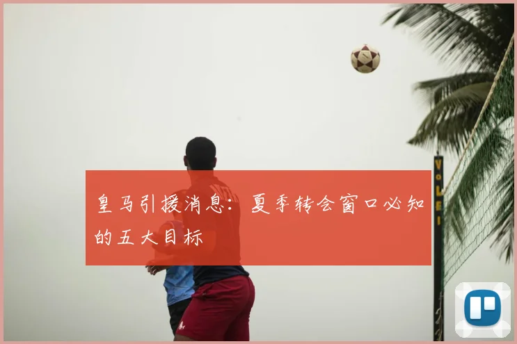 皇马引援消息:夏季转会窗口必知的五大目标