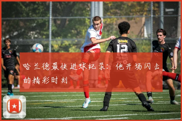 哈兰德最快进球纪录：他开场闪击的精彩时刻