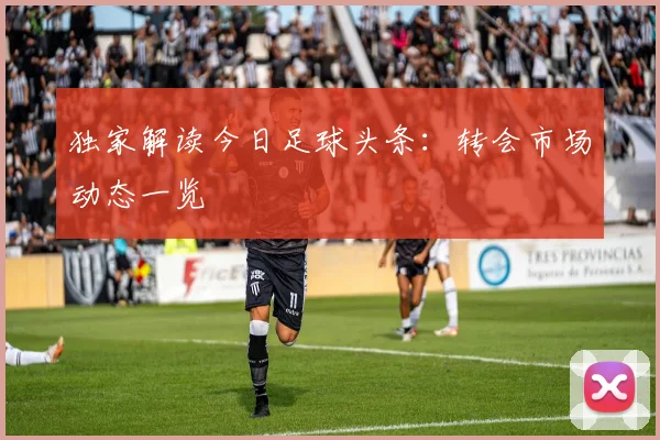 独家解读今日足球头条:转会市场动态一览
