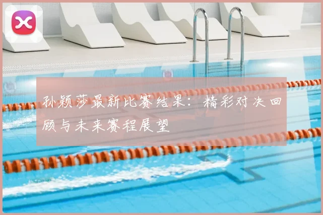 孙颖莎最新比赛结果:精彩对决回顾与未来赛程展望