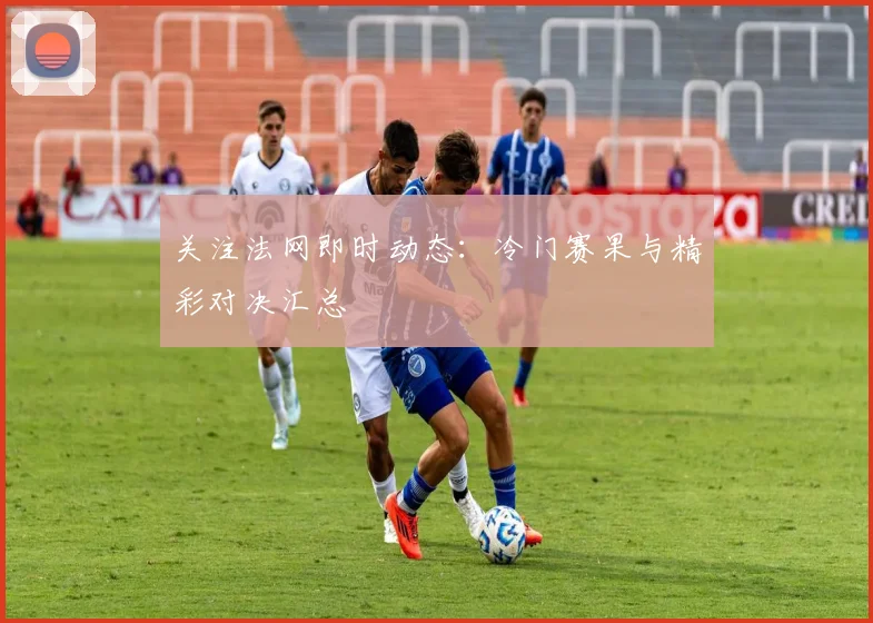 关注法网即时动态:冷门赛果与精彩对决汇总