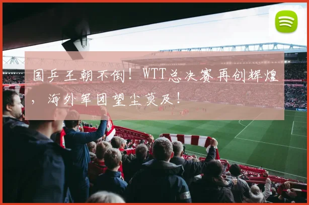 国乒王朝不倒！WTT总决赛再创辉煌，海外军团望尘莫及！