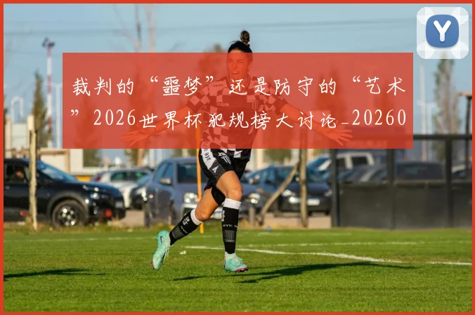 裁判的“噩梦”还是防守的“艺术”2026世界杯犯规榜大讨论_20260526090413