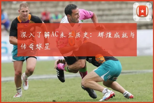 深入了解AC米兰历史：辉煌成就与传奇球星
