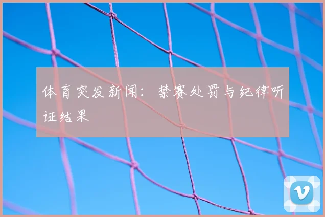 体育突发新闻:禁赛处罚与纪律听证结果