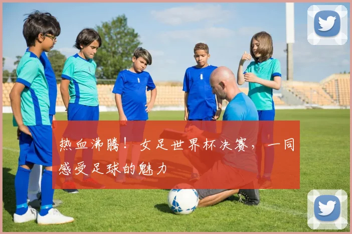 热血沸腾!女足世界杯决赛,一同感受足球的魅力