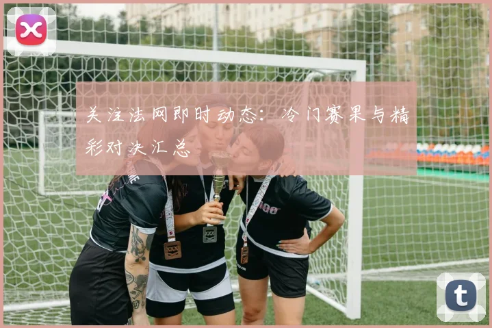 关注法网即时动态:冷门赛果与精彩对决汇总