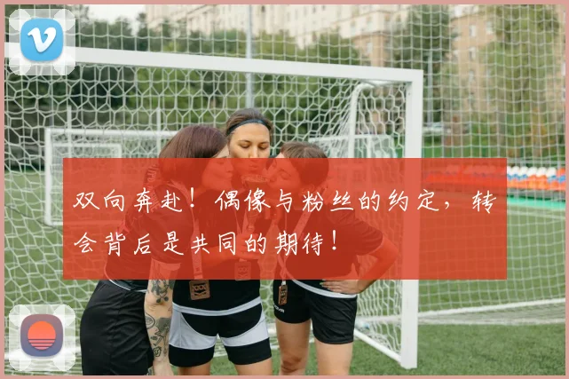 双向奔赴！偶像与粉丝的约定，转会背后是共同的期待！