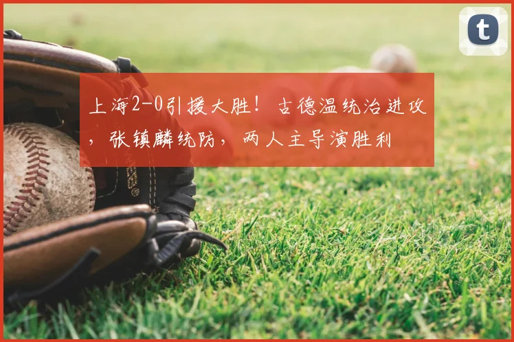 上海2-0引援大胜!古德温统治进攻,张镇麟统防,两人主导演胜利
