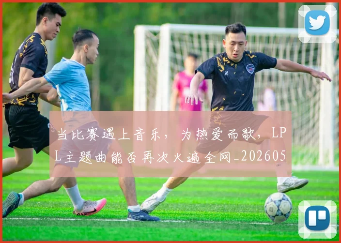 当比赛遇上音乐，为热爱而歌，LPL主题曲能否再次火遍全网_20260526074206