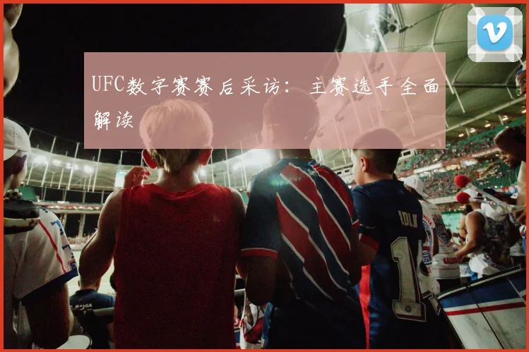 UFC数字赛赛后采访:主赛选手全面解读