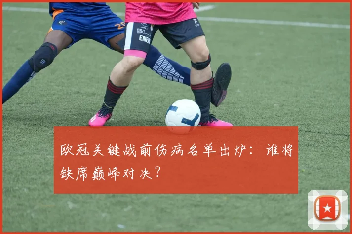 欧冠关键战前伤病名单出炉:谁将缺席巅峰对决?
