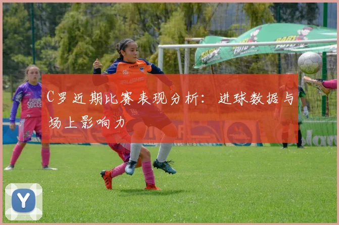 C罗近期比赛表现分析:进球数据与场上影响力