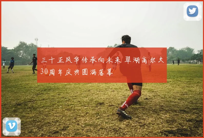 三十正风华传承向未来 翠湖高尔夫30周年庆典圆满落幕